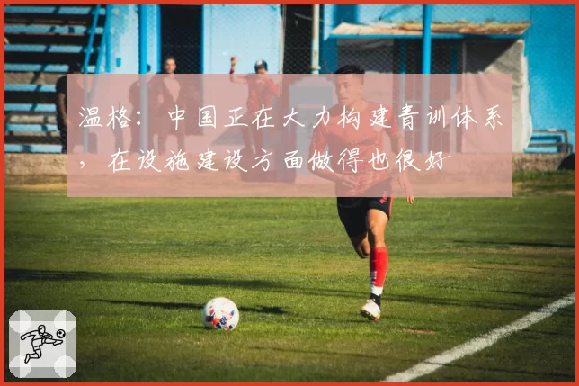 温格：中国正在大力构建青训体系，在设施建设方面做得也很好