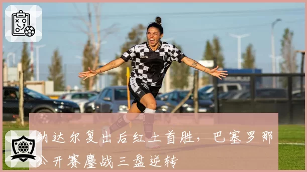 纳达尔复出后红土首胜,巴塞罗那公开赛鏖战三盘逆转