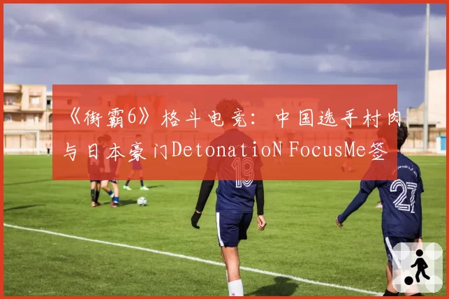 《街霸6》格斗电竞：中国选手村肉与日本豪门DetonatioN FocusMe签约