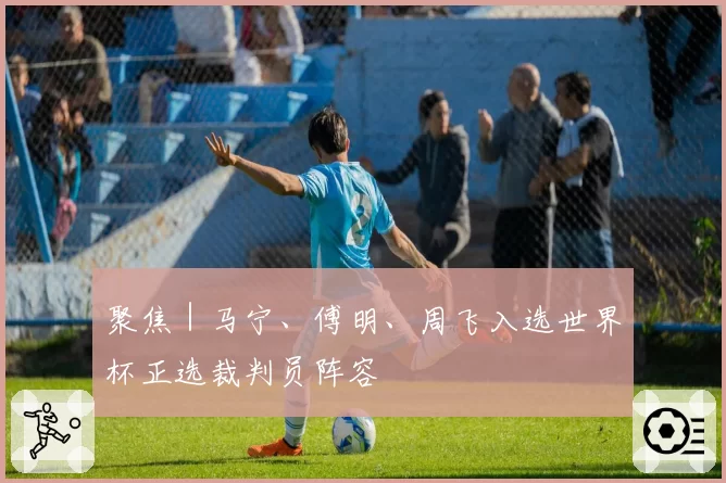 聚焦｜马宁、傅明、周飞入选世界杯正选裁判员阵容