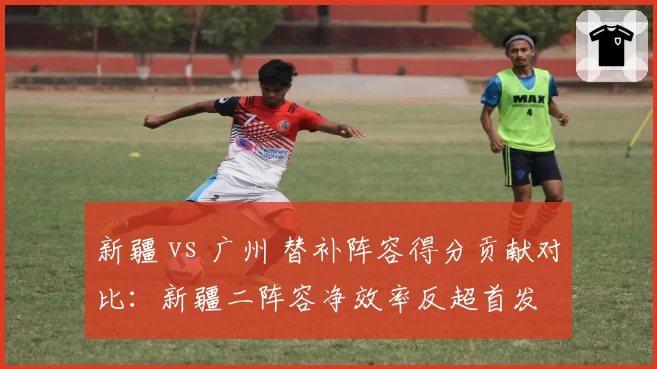 新疆 vs 广州 替补阵容得分贡献对比：新疆二阵容净效率反超首发