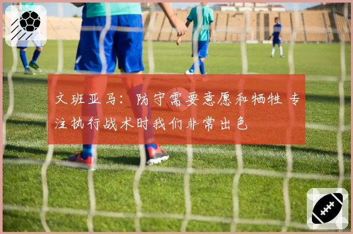 文班亚马：防守需要意愿和牺牲 专注执行战术时我们非常出色