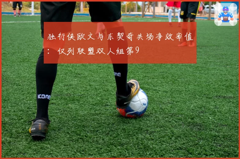 独行侠欧文与东契奇共场净效率值：仅列联盟双人组第9