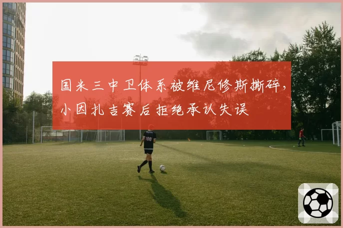 国米三中卫体系被维尼修斯撕碎，小因扎吉赛后拒绝承认失误