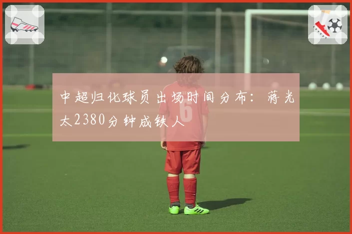 中超归化球员出场时间分布:蒋光太2380分钟成铁人