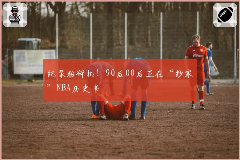 纪录粉碎机!90后00后正在“抄家”NBA历史书