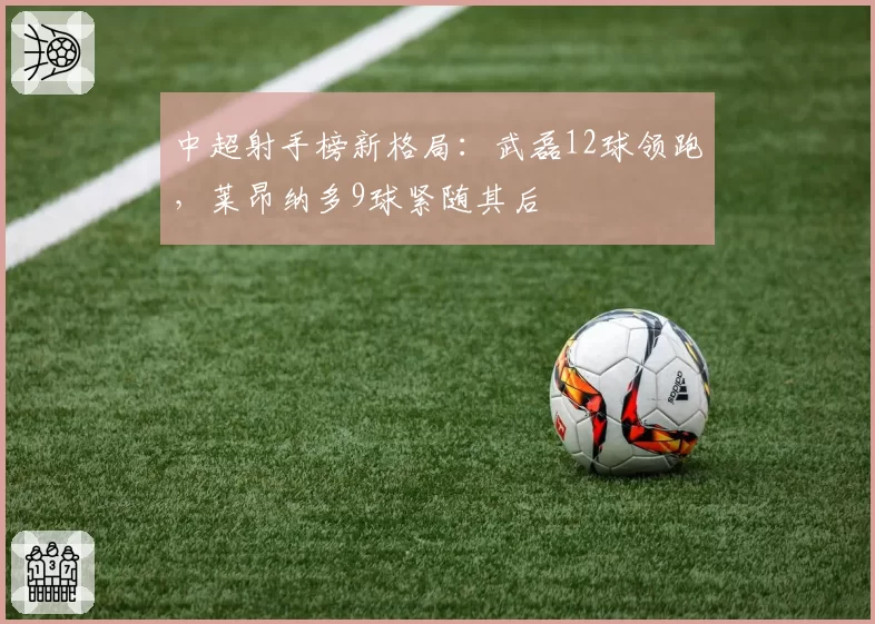 中超射手榜新格局：武磊12球领跑，莱昂纳多9球紧随其后