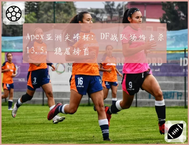 Apex亚洲尖峰杯：DF战队场均击杀13.5，稳居榜首