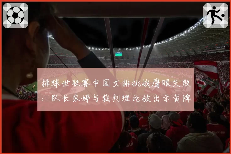 排球世联赛中国女排挑战鹰眼失败,队长朱婷与裁判理论被出示黄牌