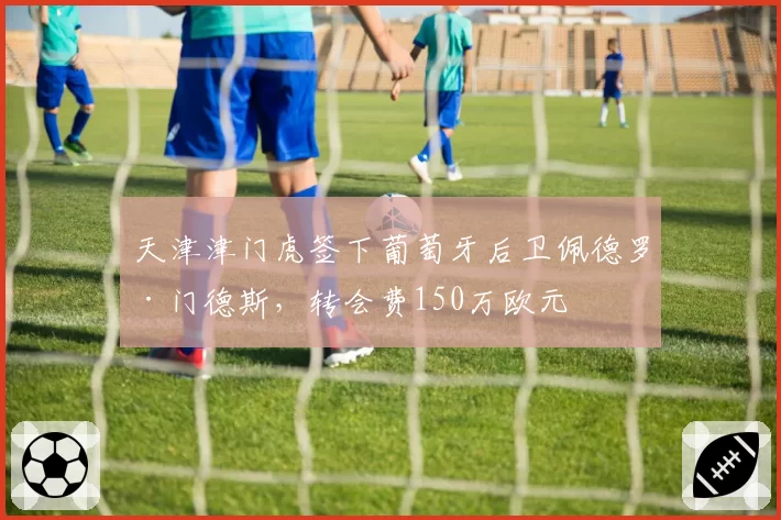天津津门虎签下葡萄牙后卫佩德罗·门德斯,转会费150万欧元