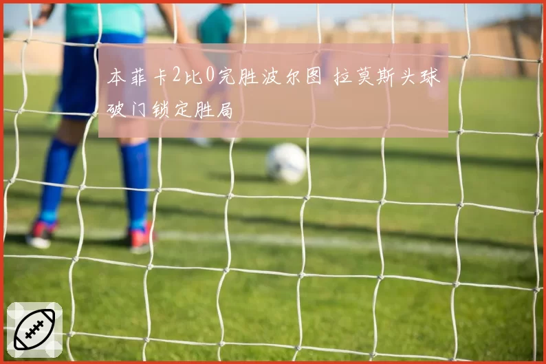 本菲卡2比0完胜波尔图 拉莫斯头球破门锁定胜局