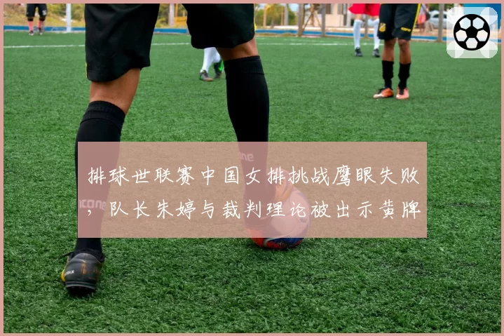 排球世联赛中国女排挑战鹰眼失败,队长朱婷与裁判理论被出示黄牌