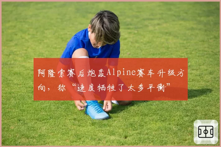 阿隆索赛后炮轰Alpine赛车升级方向，称“速度牺牲了太多平衡”