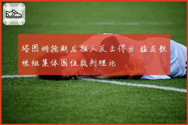 塔图姆抢断后推人反击得分 猛龙教练组集体围住裁判理论
