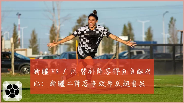 新疆 vs 广州 替补阵容得分贡献对比：新疆二阵容净效率反超首发