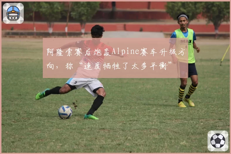 阿隆索赛后炮轰Alpine赛车升级方向，称“速度牺牲了太多平衡”