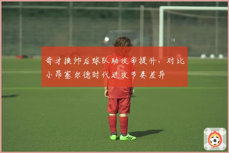 奇才换帅后球队助攻率提升，对比小昂塞尔德时代进攻节奏差异