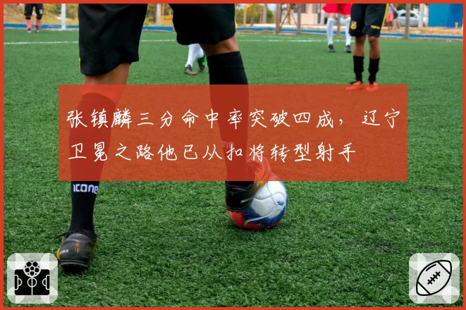 张镇麟三分命中率突破四成，辽宁卫冕之路他已从扣将转型射手