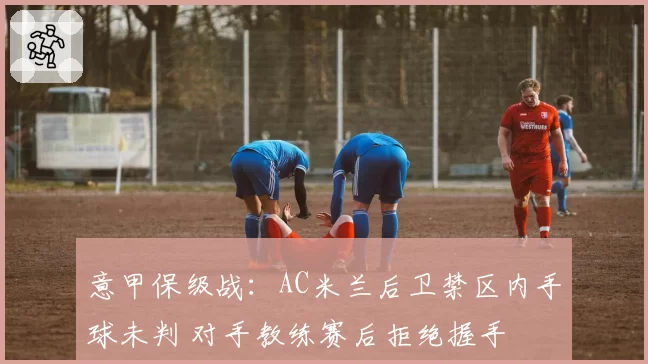 意甲保级战：AC米兰后卫禁区内手球未判 对手教练赛后拒绝握手