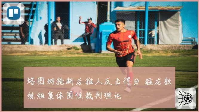 塔图姆抢断后推人反击得分 猛龙教练组集体围住裁判理论