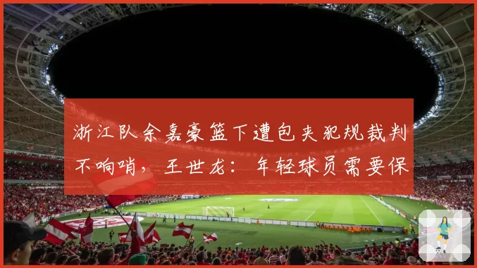 浙江队余嘉豪篮下遭包夹犯规裁判不响哨，王世龙：年轻球员需要保护