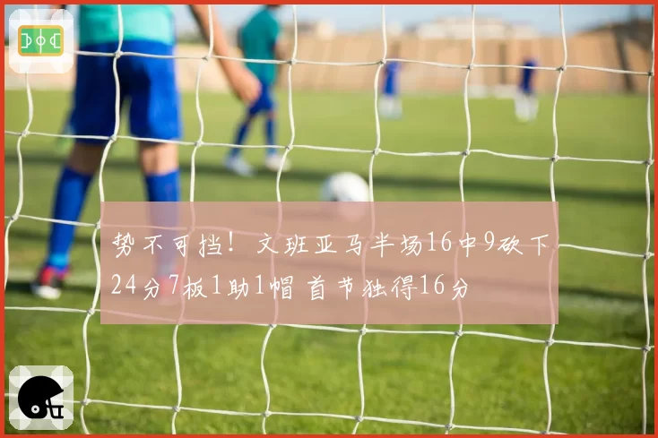 势不可挡！文班亚马半场16中9砍下24分7板1助1帽 首节独得16分