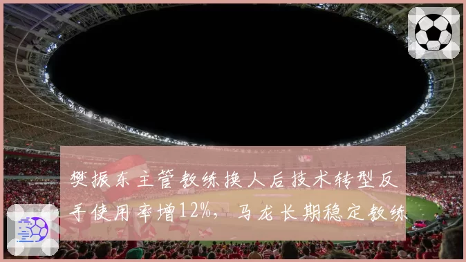 樊振东主管教练换人后技术转型反手使用率增12%，马龙长期稳定教练组形成反差