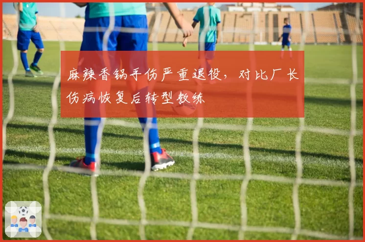麻辣香锅手伤严重退役，对比厂长伤病恢复后转型教练