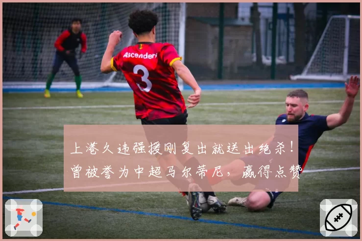 上港久违强援刚复出就送出绝杀!曾被誉为中超马尔蒂尼,赢得点赞