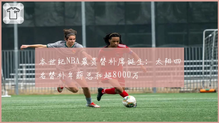 本世纪NBA最贵替补席诞生：太阳四名替补年薪总和超8000万