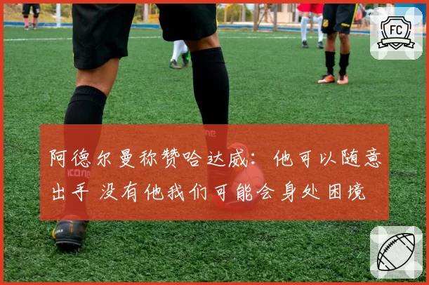 阿德尔曼称赞哈达威:他可以随意出手 没有他我们可能会身处困境