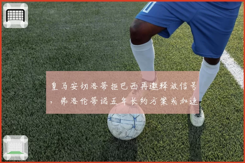 皇马安切洛蒂拒巴西再邀释放信号，弗洛伦蒂诺五年长约方案或加速落地