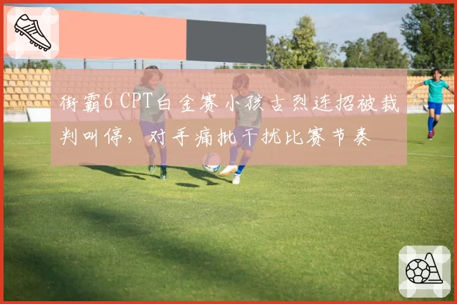 街霸6 CPT白金赛小孩古烈连招被裁判叫停,对手痛批干扰比赛节奏