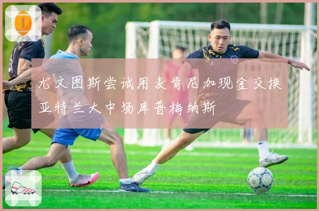 尤文图斯尝试用麦肯尼加现金交换亚特兰大中场库普梅纳斯