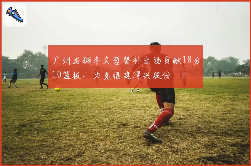 广州龙狮李炎哲替补出场贡献18分10篮板，力克福建浔兴股份