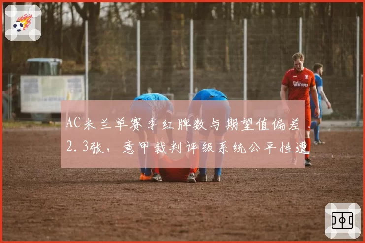 AC米兰单赛季红牌数与期望值偏差2.3张,意甲裁判评级系统公平性遭建模质疑