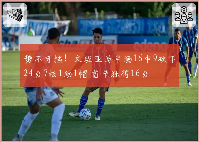 势不可挡！文班亚马半场16中9砍下24分7板1助1帽 首节独得16分