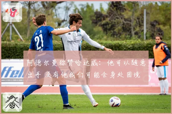 阿德尔曼称赞哈达威:他可以随意出手 没有他我们可能会身处困境