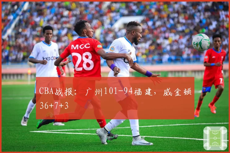 CBA战报：广州101-94福建，威金顿36+7+3