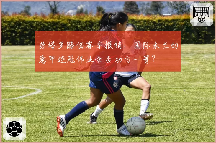 劳塔罗膝伤赛季报销，国际米兰的意甲连冠伟业会否功亏一篑？