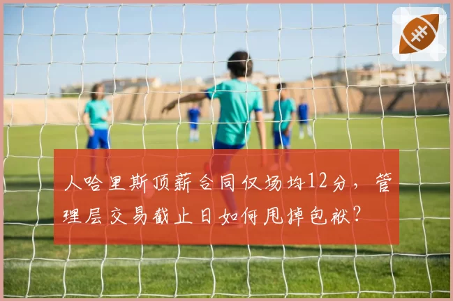 人哈里斯顶薪合同仅场均12分,管理层交易截止日如何甩掉包袱?