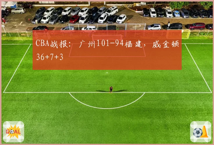 CBA战报：广州101-94福建，威金顿36+7+3