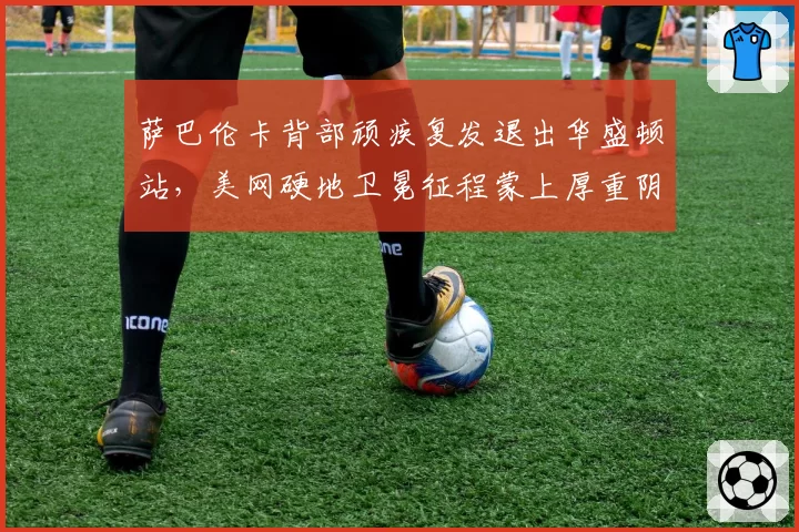 萨巴伦卡背部顽疾复发退出华盛顿站,美网硬地卫冕征程蒙上厚重阴影