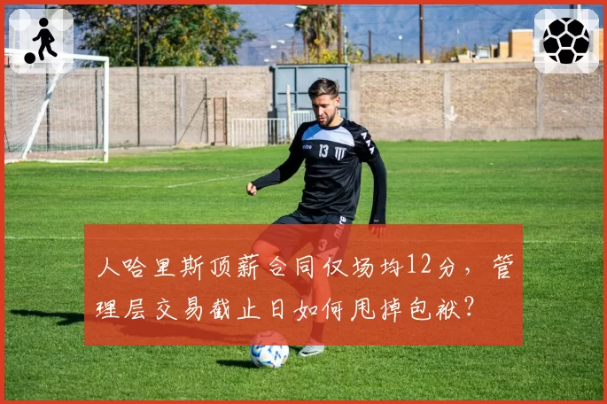 人哈里斯顶薪合同仅场均12分,管理层交易截止日如何甩掉包袱?