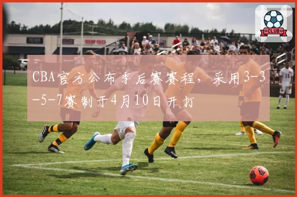 CBA官方公布季后赛赛程,采用3-3-5-7赛制于4月10日开打