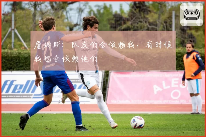 詹姆斯:队友们会依赖我,有时候我也会依赖他们