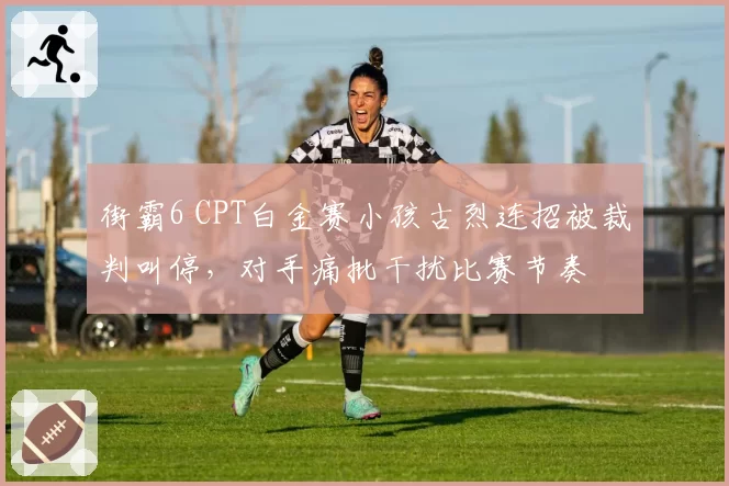 街霸6 CPT白金赛小孩古烈连招被裁判叫停,对手痛批干扰比赛节奏