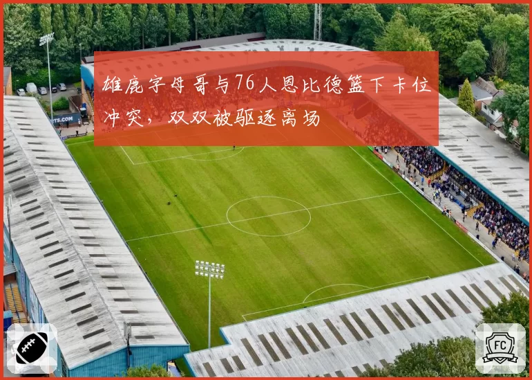 雄鹿字母哥与76人恩比德篮下卡位冲突,双双被驱逐离场