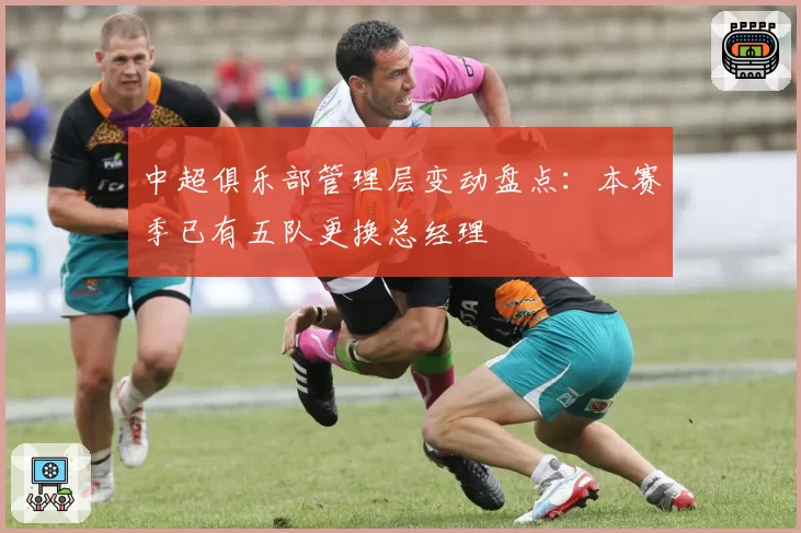 中超俱乐部管理层变动盘点：本赛季已有五队更换总经理