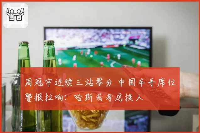 周冠宇连续三站零分 中国车手席位警报拉响：哈斯或考虑换人